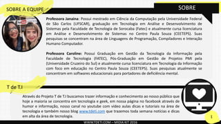 Através do Projeto T de T.I buscamos trazer informação e conhecimento ao nosso público que
hoje a maioria se concentra em tecnologia e geek, em nossa página no facebook através de
humor e informação, nosso canal no youtube com vídeo aulas dicas e tutoriais na área de
tecnologia e também nosso blog www.tdeti.com que trazemos toda semana notícias e dicas
em alta da área de tecnologia.
WWW.TDETI.COM – MIDIA KIT 2016
SOBRE
1
T de T.I
Professora Janaina: Possui mestrado em Ciência da Computação pela Universidade Federal
de São Carlos (UFSCAR), graduação em Tecnologia em Análise e Desenvolvimento de
Sistemas pela Faculdade de Tecnologia de Sorocaba (Fatec) e atualmente cursa licenciatura
em Análise e Desenvolvimento de Sistemas no Centro Paula Souza (CEETEPS). Suas
pesquisas se concentram na área de Linguagens de Programação, Compiladores e Interação
Humano Computador.
Professora Caroline: Possui Graduação em Gestão da Tecnologia da Informação pela
Faculdade de Tecnologia (FATEC), Pós-Graduação em Gestão de Projetos PMI pela
(Universidade Cruzeiro do Sul) e atualmente cursa licenciatura em Tecnologia da Informação
com foco em educação no Centro Paula Souza (CEETEPS). Suas pesquisas atualmente se
concentram em softwares educacionais para portadores de deficiência mental.
SOBRE A EQUIPE
 