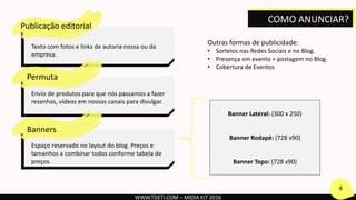 Publicação editorial
Texto com fotos e links de autoria nossa ou da
empresa.
Permuta
Envio de produtos para que nós passamos a fazer
resenhas, vídeos em nossos canais para divulgar.
Banners
Espaço reservado no layout do blog. Preços e
tamanhos a combinar todos conforme tabela de
preços.
Banner Lateral: (300 x 250)
Banner Rodapé: (728 x90)
Banner Topo: (728 x90)
Outras formas de publicidade:
• Sorteios nas Redes Sociais e no Blog.
• Presença em evento + postagem no Blog.
• Cobertura de Eventos
WWW.TDETI.COM – MIDIA KIT 2016
4
COMO ANUNCIAR?
 