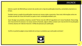Valores a partir de R$25,00 que variam de acordo com o tipo de publicação (resenha, comentário, banner) e o
tempo.
Também temos a opção de publicações mensais em nossas redes e parcerias. Para mais informações entre em
contato através do nosso formulário ou pelo e-mail: contato@canaltdeti.com.
Quer divulgar seu produto, empresa, escola? Temos mais de 100 mil seguidores em nosso Facebook. Nosso blog
tem mais de 50 mil acessos e no nosso canal no Youtube, alguns vídeos contam com mais de 50 mil visualizações
e temos alcance em rede de mais de 1 milhão de pessoas por publicação.
Confira na próxima página nossa tabela de serviços e produtos que você pode contratar!
ANUNCIE
 