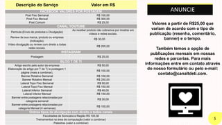 Descrição do Serviço Valor em R$
FACEBOOK VALORES POR POSTAGEM
Post Fixo Semanal R$ 100,00
Post Fixo Mensal R$ 300,00
Post Comum R$ 25,00
CANAL YOUTUBE
Permuta (Envio de produtos x Divulgação)
Ao receber produto não cobramos por mostrar em
vídeos e redes sociais.
Review de sua marca, produto ou empresa
(indicação).
R$ 30,00
Vídeo divulgação ou review com direito a todas
redes sociais.
R$ 200,00
INSTAGRAM
Postagem R$ 25,00
BLOG T DE TI
Artigo escrito pelo autor da empresa R$ 50,00
Elaboração de artigo por T de T.I e postagem 1
página (mais a combinar).
R$ 100,00
Banner Rotativo Semanal R$ 100,00
Banner Rotativo Mensal R$ 250,00
Lateral Topo Fixo Semanal R$ 50,00
Lateral Topo Fixo Mensal R$ 150,00
Lateral Inferior Semanal R$ 40,00
Lateral Inferior Mensal R$ 130,00
Banner entre postagens relacionadas por
categoria semanal
R$ 30,00
Banner entre postagens relacionadas por
categoria Mensal (4 semanas)
R$ 100,00
Outros tipos de divulgação com direito a todos canais
Faculdades de Sorocaba e Região R$ 100,00
Treinamentos na área de computação (valor a combinar)
Palestras (valor a combinar)
ANUNCIE
Valores a partir de R$25,00 que
variam de acordo com o tipo de
publicação (resenha, comentário,
banner) e o tempo.
Também temos a opção de
publicações mensais em nossas
redes e parcerias. Para mais
informações entre em contato através
do nosso formulário ou pelo e-mail:
contato@canaltdeti.com.
 