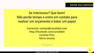 Se Interessou? Que bom!
Não perde tempo e entre em contato para
realizar um orçamento e bater um papo!
Comercial: contato@canaltdeti.com
http://facebook.com/canaltdeti
Caroline Pires
Maria Janaina
WWW.TDETI.COM – MIDIA KIT 2016
5
ENTRE EM CONTATO
 