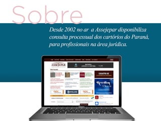 Sendo uma plataforma de utilidade judicial
e único em sua capacidade, o portal
assejepar.com.br tem como público
principal todos os advogados atuantes
no Paraná, especialmente em Curitiba.
De forma secundária e também
com grande volume, funcionários públicos
do Poder Judiciário e do Ministério Público
bem como pessoas físicas que são parte
nos processos também utilizam o website.
 