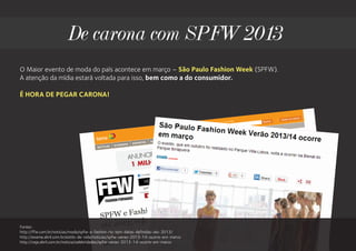 De carona com SPFW 2013
O Maior evento de moda do país acontece em março – São Paulo Fashion Week (SPFW).
A atenção da mídia estará voltada para isso, bem como a do consumidor.

É HORA DE PEGAR CARONA!




Fontes:
http://ffw.com.br/noticias/moda/spfw-e-fashion-rio-tem-datas-definidas-ate-2013/
http://exame.abril.com.br/estilo-de-vida/noticias/spfw-verao-2013-14-ocorre-em-marco
http://veja.abril.com.br/noticia/celebridades/spfw-verao-2013-14-ocorre-em-marco
 