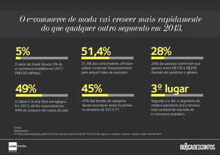 O e-commerce de moda vai crescer mais rapidamente
          do que qualquer outro segmento em 2013.

5%                                                     51,4%                                                     28%
O setor da Moda faturou 5% do                           51,4% dos consumidores afirmam                            28% das pessoas confirmam que
e-commerce brasileiro em 2011                           utilizar a internet frequentemente                        gastam entre R$100 e R$200
(R$930 milhões)                                         para adquirir itens de vestuário                          mensais em produtos o gênero.



                                                                                                                       o
49%                                                    45%                                                       3 lugar
A Classe C é uma fatia estragégica.                     45% das bendas da categoria                               Segundo o e-Bit, o segmento de
Em 2012, ela foi responsável por                        devem acontecer ainda no primei-                          moda e acessórios já é o terceiro
49% do consumo de roupas do país.                       ro semestre de 2013 (*)                                   mais rentável do marcado do
                                                                                                                  e-commerce brasileiro.


Fontes:
Webshoppers
(*) http://epocanegocios.globo.com/Informacao/Visao/noticia/2012/05/moda-agora-e-comprar-comprar-comprar-pela-internet.html
 