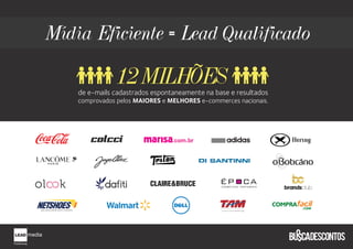 Mídia Eficiente = Lead Qualificado

               12MILHÕES
    de e-mails cadastrados espontaneamente na base e resultados
    comprovados pelos MAIORES e MELHORES e-commerces nacionais.




                                 com br
 