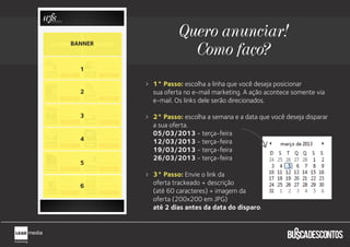 Quero anunciar!
BANNER
                    Como faço?
  1

         1° Passo: escolha a linha que você deseja posicionar
  2      sua oferta no e-mail marketing. A ação acontece somente via
         e-mail. Os links dele serão direcionados.

  3      2° Passo: escolha a semana e a data que você deseja disparar
         a sua oferta.
         05/03/2013 - terça-feira
  4      12/03/2013 - terça-feira
         19/03/2013 - terça-feira
         26/03/2013 - terça-feira
  5
         3° Passo: Envie o link da
  6      oferta trackeado + descrição
         (até 60 caracteres) + imagem da
         oferta (200x200 em JPG)
         até 2 dias antes da data do disparo.
 