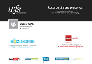Reserve já a sua presença!
                                                                   Acompanhe as novidades:
                                                             www.buscadescontos.com.br/boxingday




                              COMERCIAL
                              comercial@leadmedia.com.br
                              Tel: 11 4305-0355




                                                                                LEAD
                                                                               Publishing

O maior site de cupons de descontos e promoções                             Performance Marketing Group
   http://www.buscadescontos.com.br                                     http://www.leadmedia-group.com




                          .com.br

        Busca descontos
 