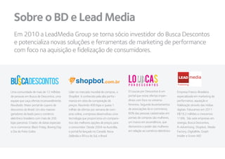 Sobre o BD e Lead Media
  Em 2010 a LeadMedia Group se torna sócio investidor do Busca Descontos
  e potencializa novas soluções e ferramentas de marketing de performance
  com foco na aquisição e fidelização de consumidores.



                                                                                                                             LEAD
                                                                                                                            Publishing

Uma comunidade de mais de 12 milhões          Líder no mercado mundial de compras, o    O Loucas por Descontos é um         Empresa Franco-Brasileira
de pessoas em Busca de Descontos, uma         ShopBot é conhecido pela alta perfor-     portal que reúne ofertas imper-     especializada em marketing de
equipe que caça ofertas incansavelmente.      mance em sites de comparação de           díveis com foco no universo         performance, aquisição e
Resultado: Maior portal de cupons de          preços. Reunindo 400 lojas e quase 1      feminino. Segundo levantamentos     fidelização através das mídias
descontos do Brasil. Um dos maiores           milhão de ofertas por semana de com-      de associações do e-commerce,       digitais. Faturamos em 2011
geradores de leads para o comércio            pras online, a empresa desenvolveu uma    60% das pessoas cadastradas em      R$19,2 milhões e crescemos
eletrônico brasileiro com mais de 200         tecnologia que proporciona um compara-    portais de compras são mulheres,    118%. São sete empresas em
lojas parceiras. Criador de datas especiais   tivo das melhores opções de preços para   um marco em ascendência, que        sinergia, Busca Descontos,
no e-commerce: Black Friday, Boxing Day       o consumidor. Desde 2004 na Austrália,    demonstra o poder das mulheres      R-Advertising, Shopbot, Media
e Dia do Frete Grátis                         o portal foi lançado no Canadá, Nova      em relação ao comércio eletrônico   Factory, DigitalMe, Graph
                                              Zelândia e África do Sul, e Brasil                                            Insider e Score-MD
 