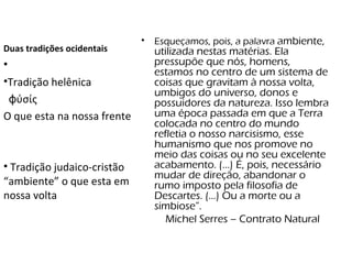 Duas tradições ocidentais  Esqueçamos, pois, a palavra  ambiente, utilizada nestas matérias. Ela pressupõe que nós, homens, estamos no centro de um sistema de coisas que gravitam à nossa volta, umbigos do universo, donos e possuidores da natureza. Isso lembra uma época passada em que a Terra colocada no centro do mundo refletia o nosso narcisismo, esse humanismo que nos promove no meio das coisas ou no seu excelente acabamento. (...) É, pois, necessário mudar de direção, abandonar o rumo imposto pela filosofia de Descartes. (...) Ou a morte ou a simbiose”. Michel Serres – Contrato Natural Tradição helênica ϕύσίς   O que esta na nossa frente Tradição judaico-cristão  “ambiente” o que esta em nossa volta  