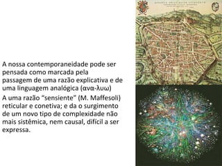 A nossa contemporaneidade pode ser pensada como marcada pela  passagem de uma razão explicativa e de uma linguagem analógica ( ανα - λυω ) A uma razão “sensiente” (M. Maffesoli) reticular e conetiva; e da o surgimento de um novo tipo de complexidade não mais sistêmica, nem causal, difícil a ser expressa.  
