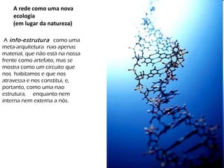 A rede como uma nova ecologia (em lugar da natureza) A  info-estrutura  como uma meta-arquitetura  nao apenas material, que não está na nossa frente como artefato, mas se mostra como um circuito que nos  habitamos e que nos atravessa e nos constitui, e, portanto, como uma nao estrutura,  enquanto nem interna nem externa a nós.  