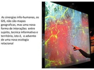 .  As sinergias info-humanas, os GIS, não são mapas  geograficas, mas uma nova forma de interações  entre sujeito, tecnica informativa e território, isto é,  o advento de uma nova ecologia relacional  