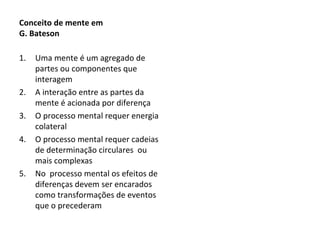 Conceito de mente em  G. Bateson Uma mente é um agregado de partes ou componentes que interagem A interação entre as partes da mente é acionada por diferença O processo mental requer energia colateral O processo mental requer cadeias de determinação circulares  ou mais complexas No  processo mental os efeitos de diferenças devem ser encarados como transformações de eventos que o precederam 