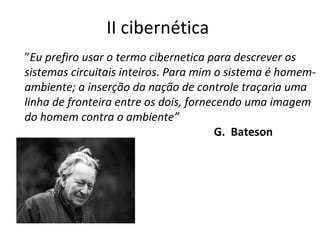 II cibernética  ” Eu prefiro usar o termo cibernetica para descrever os sistemas circuitais inteiros .  Para mim o sistema é homem-ambiente; a inserção da nação de controle traçaria uma linha de fronteira entre os dois, fornecendo uma imagem do homem contra o ambiente” G.  Bateson 