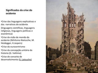 Significados da crise do ocidente Crise das linguagens explicativas e das  narrativas do ocidente (linguagens cientificas, linguagens religiosas, linguagens políticas e econômica) Crise da visão de mondo do ocidente (Nihilismo Nietzsche, M. Heidegger, K.Jaspers) Crise do eurocentrismo Crise da concepção unitária da historia (G. Vattimo) Crise do conceito de desenvolvimento ( S. Latouche) 