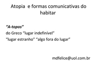 Atopia  e formas comunicativas do habitar  “ A-topos” do Greco “lugar indefinível”  “ lugar estranho” “algo fora do lugar” mdfelice@uol.com.br  