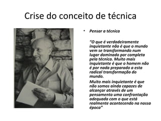 Crise do conceito de técnica Pensar a técnica  “ O que é verdadeiramente inquietante não é que o mundo vem se transformando num lugar dominado por completa pela técnica. Muito mais inquietante é que o homem não é por nada preparado a esta radical transformação do mundo.  Muito mais inquietante é que não somos ainda capazes de alcançar através de um pensamento uma confrontação adequada com o que está realmente acontecendo na nossa época”  
