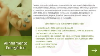 1 SESSÃO ONLINE PARA ANAMNESE E ANÁLISE
2 MAPEAMENTOS ENERGÉTICO COM RADIESTESIA, UMA NO INÍCIO DO
TRATAMENTO E OUTRA NO FINAL.
2 ALINHAMENTOS DE CHAKRAS COM REIKI, CRISTAIS E CROMOTERAPIA
INDICAÇÃO DE SINERGIA DE ÓLEOS ESSENCIAIS E DE FLORAIS DE BACH
OU SAINT GERMAIN.
MEDITAÇÕES SISTÊMICAS
1 SESSÃO DE AVALIÇÃO
🦋 COMO ACONTECE O ALINHAMENTO ENERGÉTICO?
Terapia energética, sistêmica e fenomenológica, que através da Radiestesia,
Reiki, Cromoterapia, Florais, Aromaterapia, Cromoterapia e Meditação, promove
o reequilíbrio bio/psico/emocional proporcionando bem-estar físico e mental.
Além disso, ajuda na redução do estresse, da ansiedade, da depressão, na
melhoria da condição geral de saúde, na qualidade do sono, melhora a
autoestima e aumenta seu poder de realização.
 