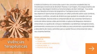 FAMÍLIA;
TRABALHO;
RELACIONAMENTO AMOROSO;
SEXUALIDADE; E
PROPOSITO DE VIDA.
TEMAS ABORDADOS:
A Vivência Sistêmica foi construída a partir dos conceitos estabelecidos na
Psicoterapia Existencial de Abraham Maslow e Carl Rogers, Psicologia Analítica de
Carl Jung e Abordagem Sistêmica Fenomenológica de Bert Hellinger. Traz ainda
em sua ideação princípios da Epigenética Transgeracional e Holismo.
Seu objetivo é oportunizar às pessoas um olhar profundo sobre suas sombras,
traumas e conflitos, através de dinâmicas que ajudam à conexão com sua
ancestralidade, favorecendo a compreensão de seu sistemas familiares e
como ele afeta nossas vidas permitindo a ruptura de bloqueios mentais e
emocionais e a quebra de crenças e lealdades e problemas transgeracionais,
promovendo a autocura e a cura de todos os seus ancestrais e possibilitando
a descoberta de novos caminhos para a saúde física e emocional de todo o
seu sistema familiar.
 