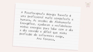 A Psicoterapeuta Giorgia Barreto é
uma profissional muito competente e
humana. As sessões de Alinhamento
Energético, ajudaram a restabelecer
minhas energias para lidar com o dia
a dia corrido e difícil que minha
profissão de enfermeira exige.
Ana Fonseca.
 