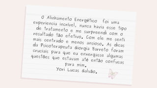 O Alinhamento Energético foi uma
experiencia incrível, nunca havia esse tipo
de tratamento e me surpreendi com o
resultado tão efetivo. Com ele me senti
mais centrado e menos ansioso. As dicas
da Psicoterapeuta Giorgia Barreto foram
cruciais para que eu enxergasse algumas
questões que estavam até então confusas
para mim.
Yori Lucas Galvão.
 