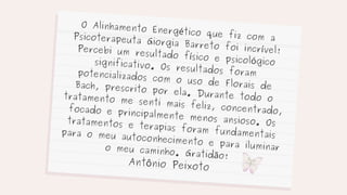 O Alinhamento Energético que fiz com a
Psicoterapeuta Giorgia Barreto foi incrível!
Percebi um resultado físico e psicológico
significativo. Os resultados foram
potencializados com o uso de Florais de
Bach, prescrito por ela. Durante todo o
tratamento me senti mais feliz, concentrado,
focado e principalmente menos ansioso. Os
tratamentos e terapias foram fundamentais
para o meu autoconhecimento e para iluminar
o meu caminho. Gratidão!
Antônio Peixoto
 