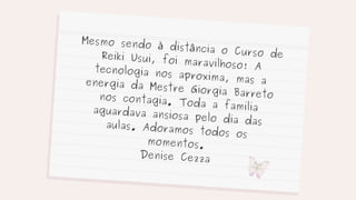 Mesmo sendo à distância o Curso de
Reiki Usui, foi maravilhoso! A
tecnologia nos aproxima, mas a
energia da Mestre Giorgia Barreto
nos contagia. Toda a familia
aguardava ansiosa pelo dia das
aulas. Adoramos todos os
momentos.
Denise Cezza
 