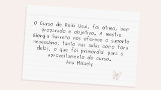 O Curso de Reiki Usui, foi ótimo, bem
preparado e objetivo. A mestre
Giorgia Barreto nos oferece o suporte
necessário, tanto nas aulas como fora
delas, o que foi primordial para o
aproveitamento do curso.
Ana Mikaely
 