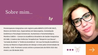 Sobre mim...
Psioterapeuta Integrativa com registro pela ABRATH (CRTH-BR 5947),
Mestre em Reiki Usui, Especialista em Naturopatia, Constelação
Sistêmica e Psicologia Existencial, Humanista e Fenomenológica.
Membro CABSIn – Consorcio Acadêmico Brasileiro de Saúde Integrativa
(ID:368). Criadora das Vivências Terapêuticas "Desperte sua Deusa",
"Jornada da Alma" e "Vivência Aromática". Em sua formação Acadêmica
tornou-se Mestre e Especialista em Design e Artes pela Universidade de
Brasília - UnB. Promove cursos online e presenciais de REIKI USUI dos
níveis 1 ao 3B desde 2019.
 