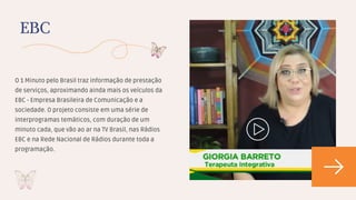 O 1 Minuto pelo Brasil traz informação de prestação
de serviços, aproximando ainda mais os veículos da
EBC - Empresa Brasileira de Comunicação e a
sociedade. O projeto consiste em uma série de
interprogramas temáticos, com duração de um
minuto cada, que vão ao ar na TV Brasil, nas Rádios
EBC e na Rede Nacional de Rádios durante toda a
programação.
EBC
 