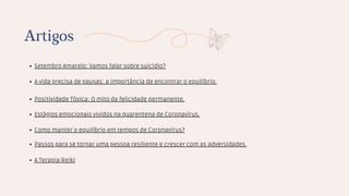 Setembro Amarelo: Vamos falar sobre suicídio?
Artigos
A vida precisa de pausas: a importância de encontrar o equilíbrio.
Positividade Tóxica: O mito da felicidade permanente.
Estágios emocionais vividos na quarentena de Coronavírus.
Como manter o equilíbrio em tempos de Coronavírus?
Passos para se tornar uma pessoa resiliente e crescer com as adversidades.
A Terapia Reiki
 
