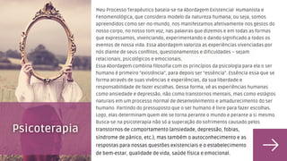 Meu Processo Terapêutico baseia-se na Abordagem Existencial Humanista e
Fenomenológica, que considera modelo da natureza humana, ou seja, somos
apreendidos como ser-no-mundo, nos manifestamos afetivamente nos gestos do
nosso corpo, no nosso tom voz, nas palavras que dizemos e em todas as formas
que expressamos, vivenciando, experimentando e dando significado a todos os
eventos de nossa vida. Essa abordagem valoriza as experiências vivenciadas por
nós diante de seus conflitos, questionamentos e dificuldades – sejam
relacionais, psicológicos e emocionais.
Essa Abordagem combina filosofia com os princípios da psicologia para ela o ser
humano é primeiro “existência”, para depois ser “essência”. Essência essa que se
forma através de suas vivências e experiências, da sua liberdade e
responsabilidade de fazer escolhas. Dessa forma, vê as experiências humanas
como ansiedade e depressão, não como transtornos mentais, mas como estágios
naturais em um processo normal de desenvolvimento e amadurecimento do ser
humano. Partindo do pressuposto que o ser humano é livre para fazer escolhas.
Logo, elas determinam quem ele se torna perante o mundo e perante a si mesmo.
Busca-se na psicoterapia não só a superação do sofrimento causado pelos
transtornos de comportamento (ansiedade, depressão, fobias,
síndrome de pânico, etc.), mas também o autoconhecimento e as
respostas para nossas questões existenciais e o estabelecimento
de bem-estar, qualidade de vida, saúde física e emocional.
 