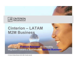 Cinterion – LATAM
M2M Business


Leveraging Product Business to Smoothly
Migration Toward a Sustainable Service Business

© Cinterion Wireless Modules GmbH 2008, All rights reserved
 