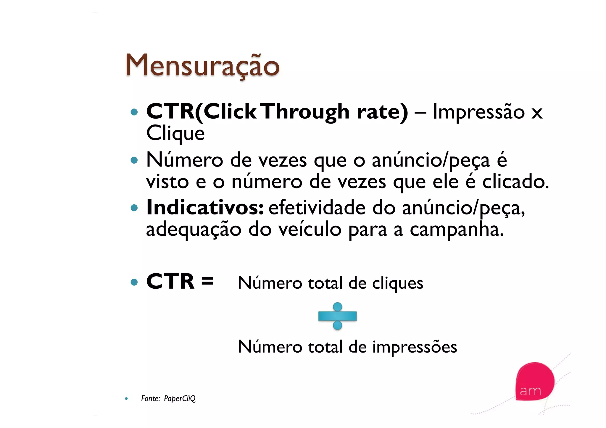   CTR(ClickThrough rate) – Impressão x
Clique
  Número de vezes que o anúncio/peça é
visto e o número de vezes que ele é clicado.
  Indicativos: efetividade do anúncio/peça,
adequação do veículo para a campanha.
  CTR = Número total de cliques
Número total de impressões
  Fonte: PaperCliQ
 