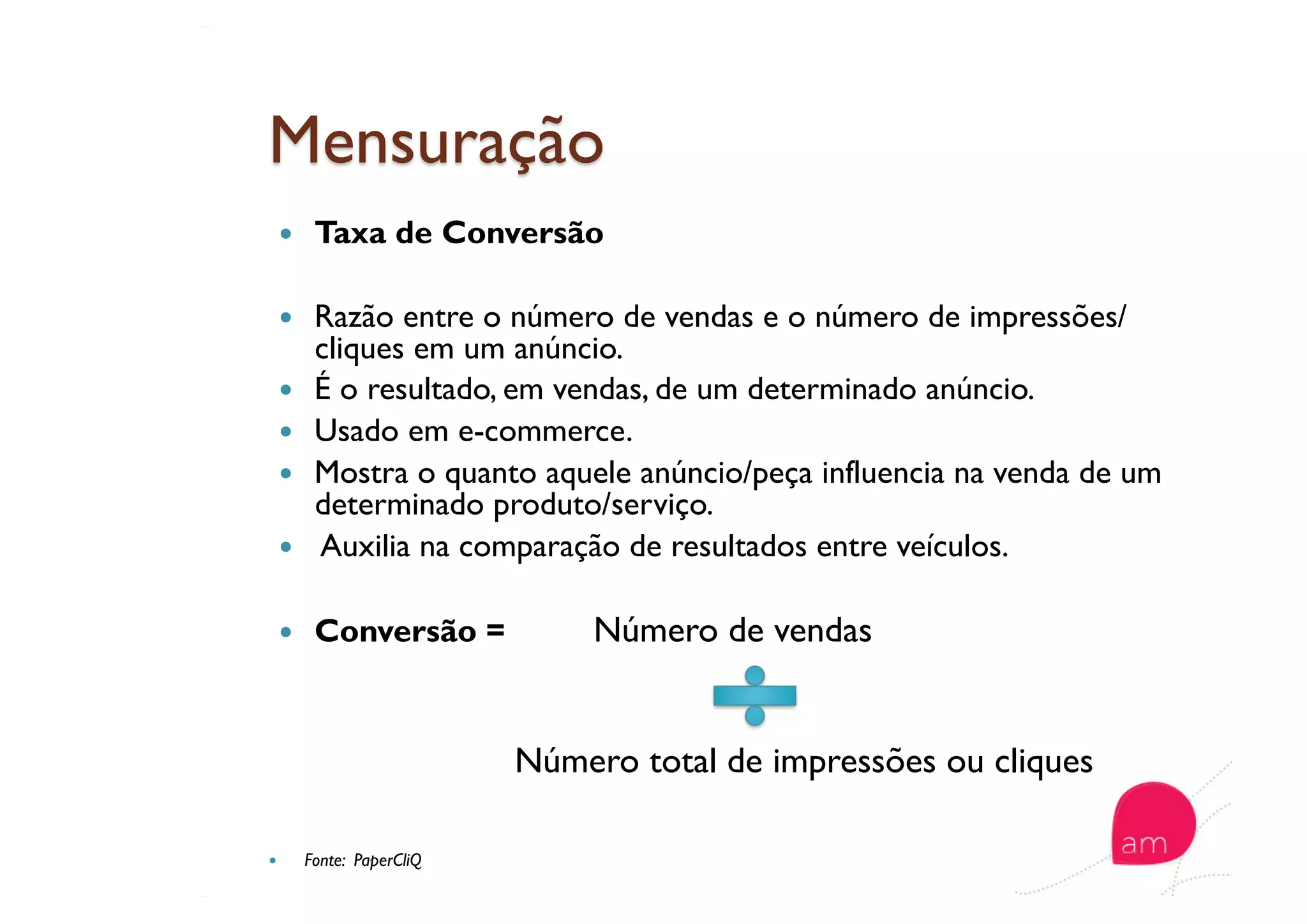   Taxa de Conversão
  Razão entre o número de vendas e o número de impressões/
cliques em um anúncio.
  É o resultado, em vendas, de um determinado anúncio.
  Usado em e-commerce.
  Mostra o quanto aquele anúncio/peça influencia na venda de um
determinado produto/serviço.
  Auxilia na comparação de resultados entre veículos.
  Conversão = Número de vendas
Número total de impressões ou cliques
  Fonte: PaperCliQ
 