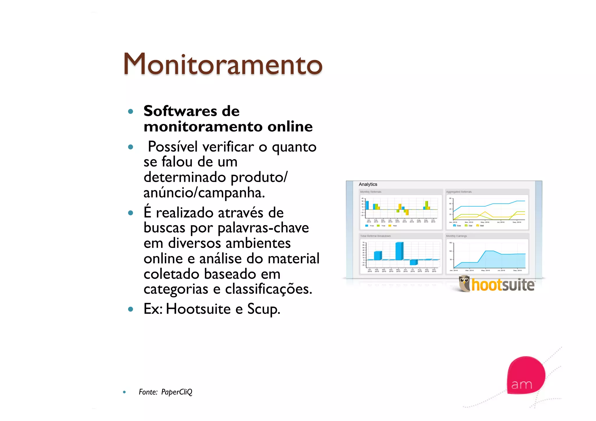   Softwares de
monitoramento online
  Possível verificar o quanto
se falou de um
determinado produto/
anúncio/campanha.
  É realizado através de
buscas por palavras-chave
em diversos ambientes
online e análise do material
coletado baseado em
categorias e classificações.
  Ex: Hootsuite e Scup.
  Fonte: PaperCliQ
 