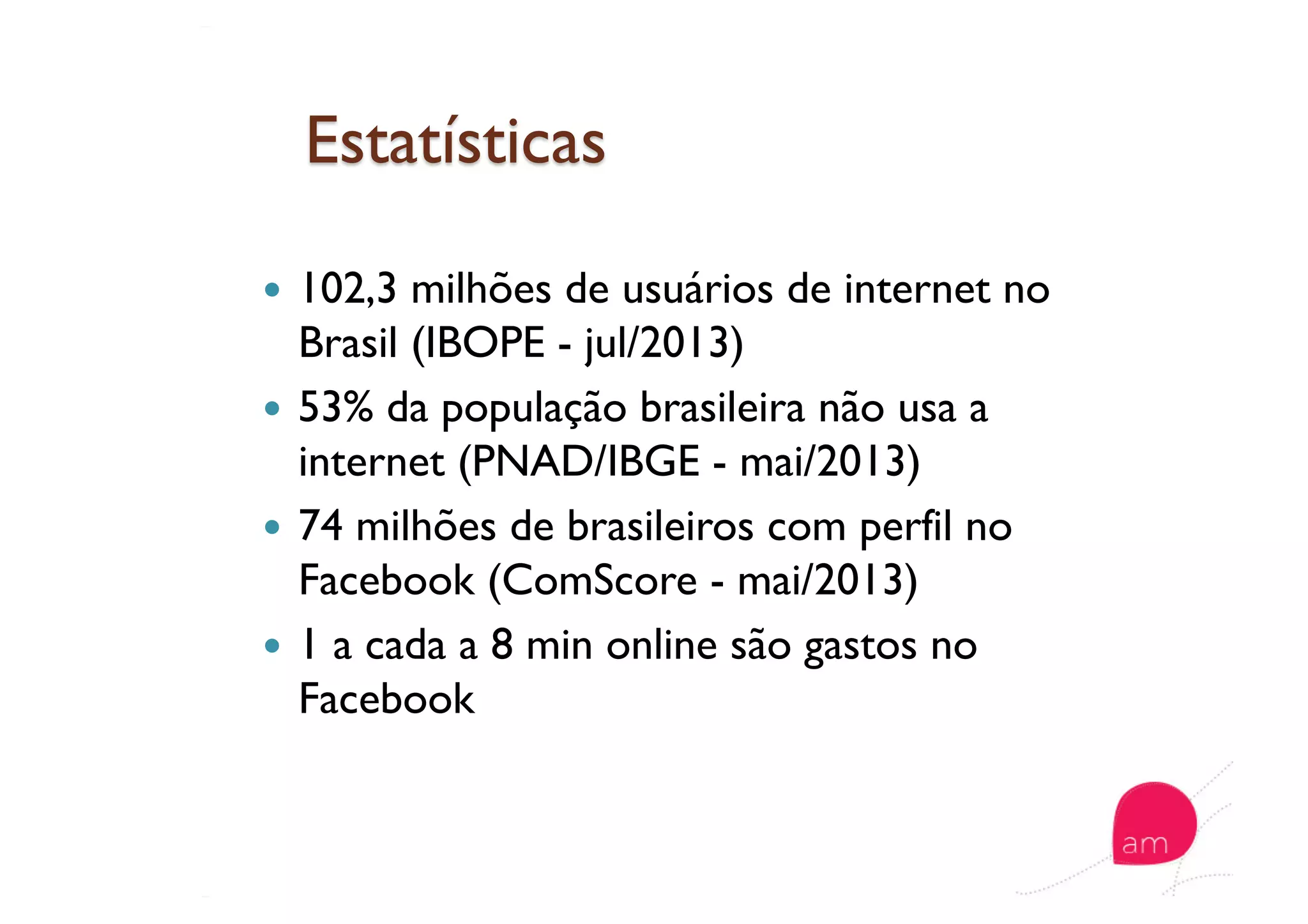   102,3 milhões de usuários de internet no
Brasil (IBOPE - jul/2013)
  53% da população brasileira não usa a
internet (PNAD/IBGE - mai/2013)
  74 milhões de brasileiros com perfil no
Facebook (ComScore - mai/2013)
  1 a cada a 8 min online são gastos no
Facebook
 
