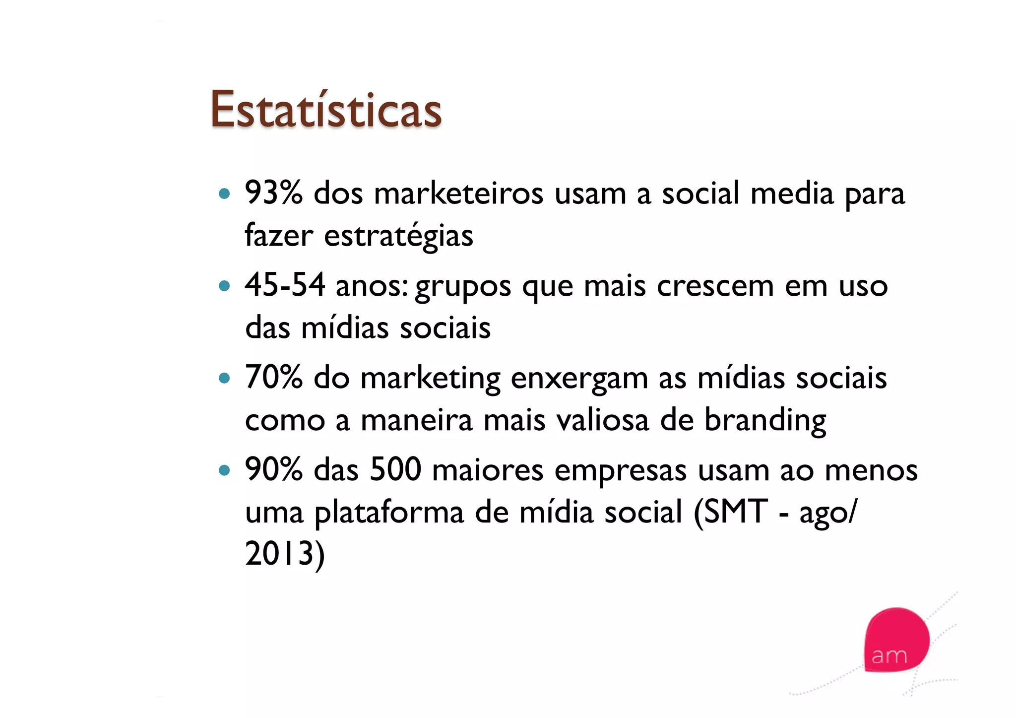   93% dos marketeiros usam a social media para
fazer estratégias
  45-54 anos: grupos que mais crescem em uso
das mídias sociais
  70% do marketing enxergam as mídias sociais
como a maneira mais valiosa de branding
  90% das 500 maiores empresas usam ao menos
uma plataforma de mídia social (SMT - ago/
2013)
 