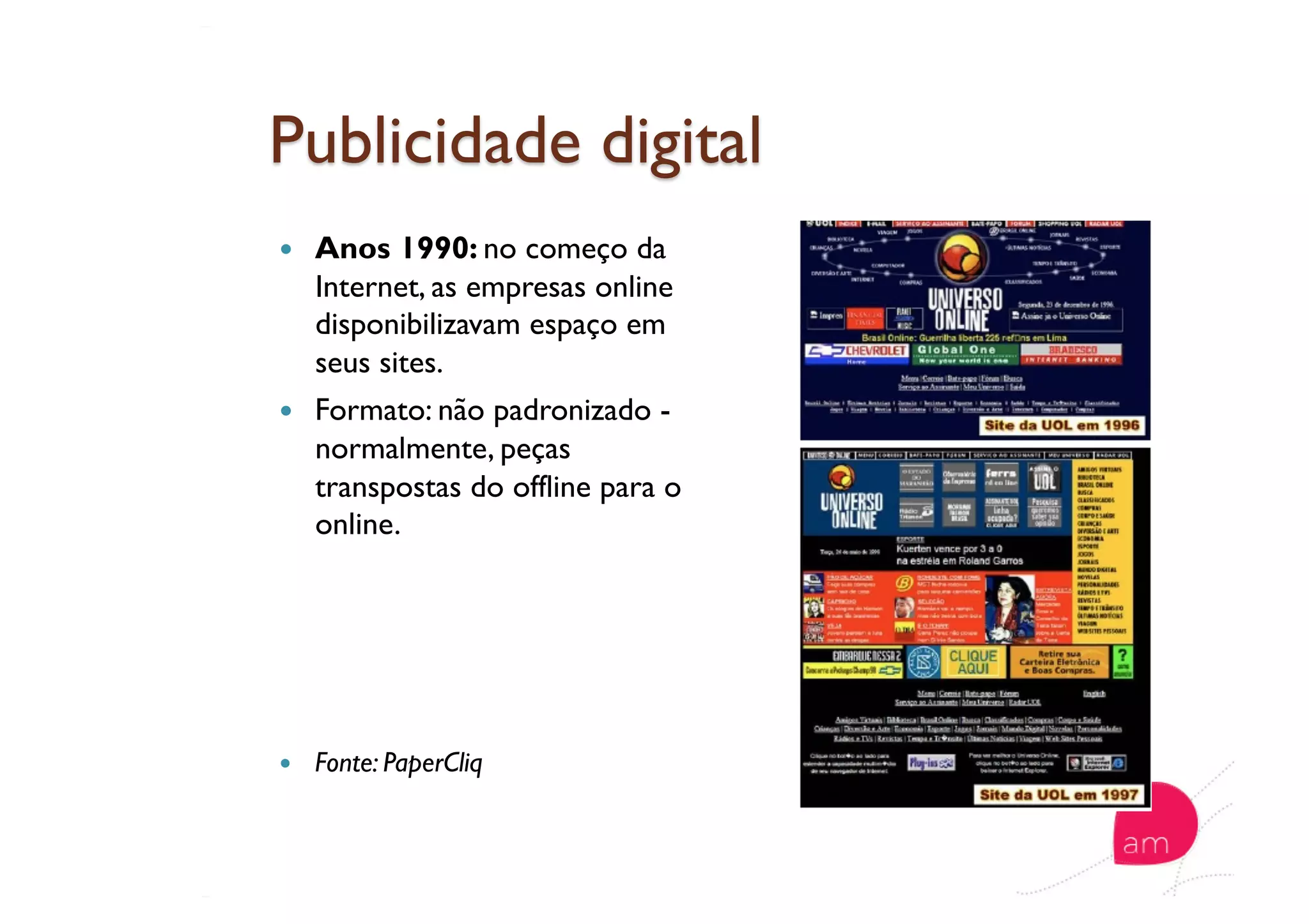   Anos 1990: no começo da
Internet, as empresas online
disponibilizavam espaço em
seus sites.
  Formato: não padronizado -
normalmente, peças
transpostas do offline para o
online.
  Fonte: PaperCliq
 