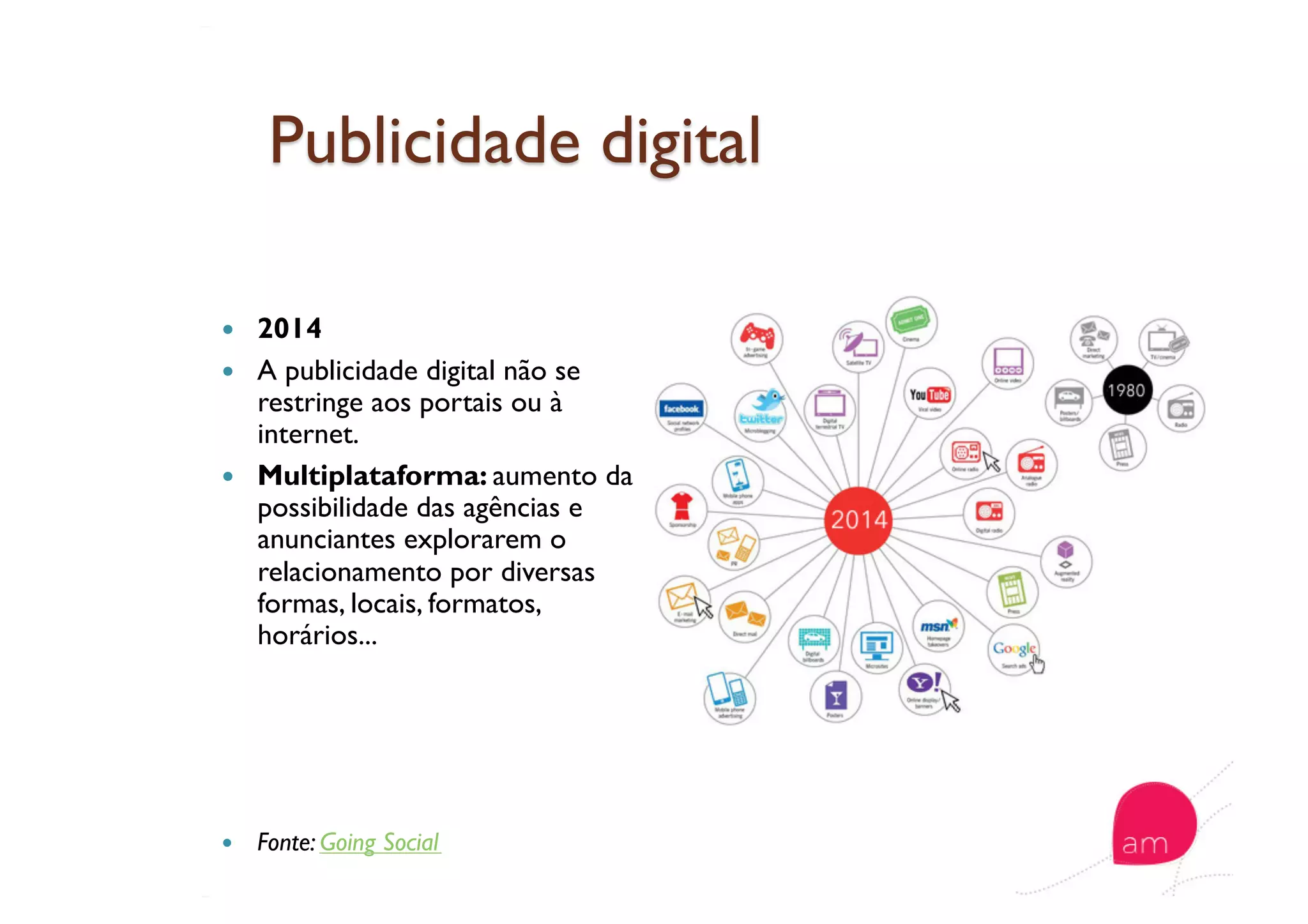   2014
  A publicidade digital não se
restringe aos portais ou à
internet.
  Multiplataforma: aumento da
possibilidade das agências e
anunciantes explorarem o
relacionamento por diversas
formas, locais, formatos,
horários...
  Fonte: Going Social
 