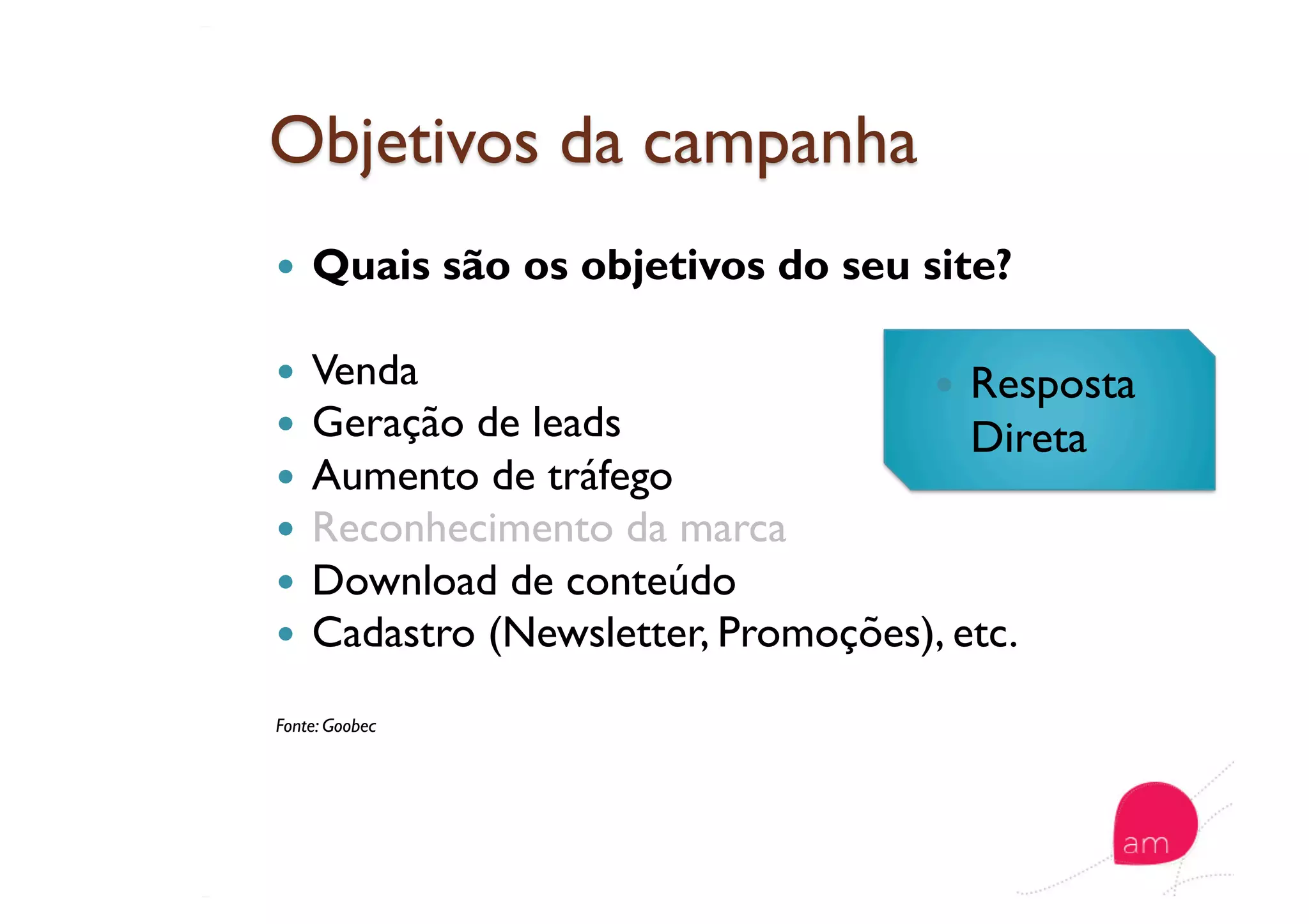   Quais são os objetivos do seu site?
  Venda
  Geração de leads
  Aumento de tráfego
  Reconhecimento da marca
  Download de conteúdo
  Cadastro (Newsletter, Promoções), etc.
Fonte: Goobec
  Resposta
Direta
 