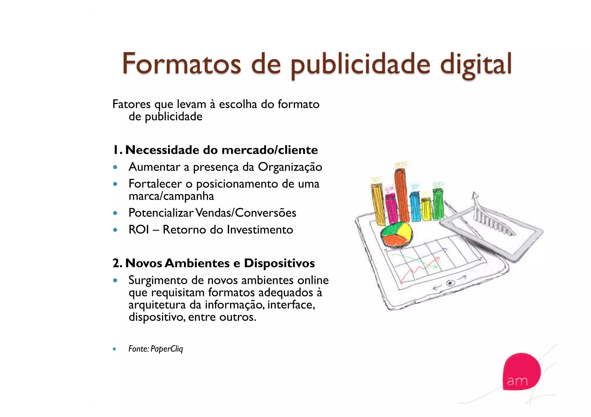 Fatores que levam à escolha do formato
de publicidade
1. Necessidade do mercado/cliente
  Aumentar a presença da Organização
  Fortalecer o posicionamento de uma
marca/campanha
  PotencializarVendas/Conversões
  ROI – Retorno do Investimento
2. Novos Ambientes e Dispositivos
  Surgimento de novos ambientes online
que requisitam formatos adequados à
arquitetura da informação, interface,
dispositivo, entre outros.
  Fonte: PaperCliq
 