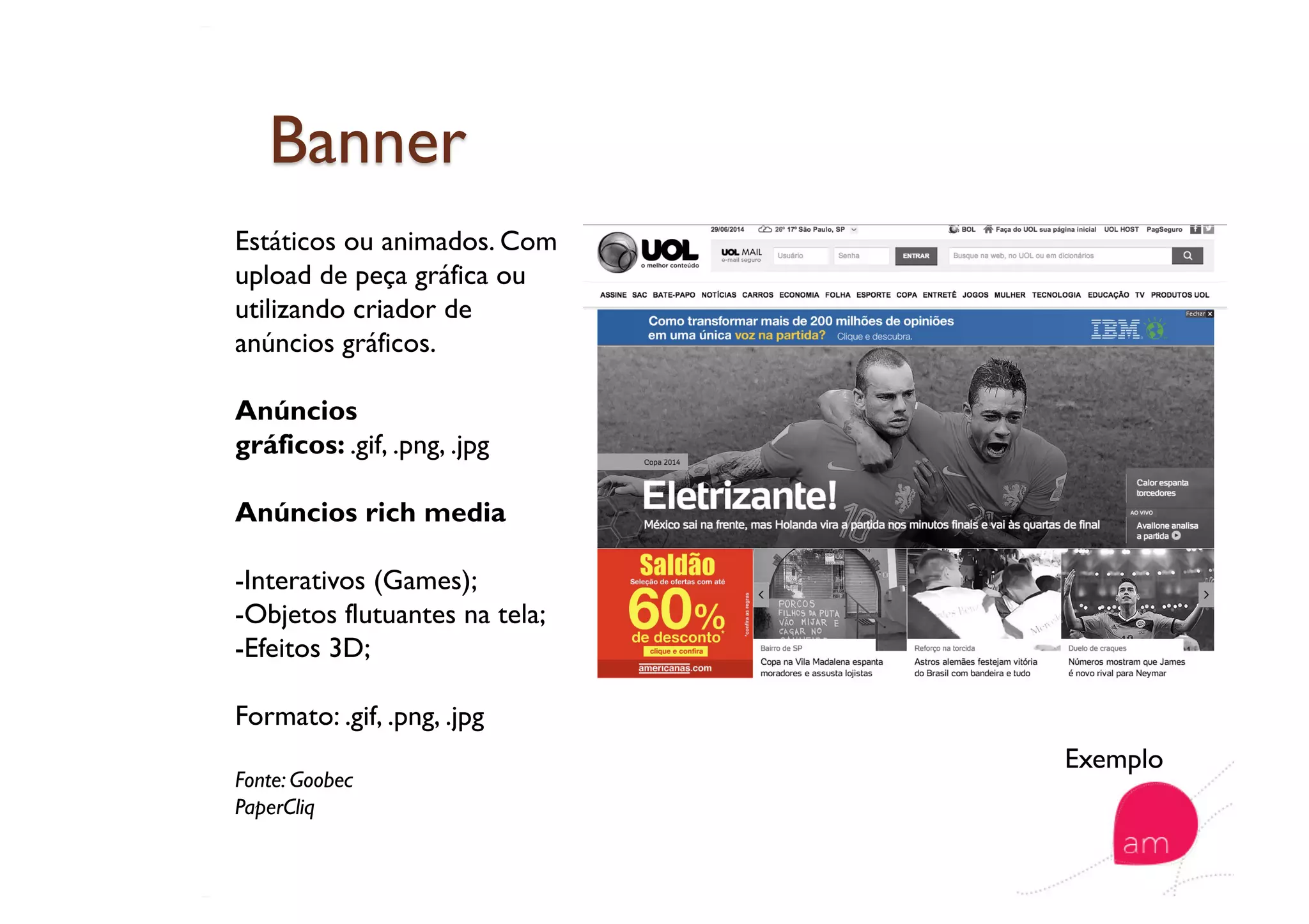 Estáticos ou animados. Com
upload de peça gráfica ou
utilizando criador de
anúncios gráficos.
Anúncios
gráficos: .gif, .png, .jpg
Anúncios rich media
-Interativos (Games);
-Objetos flutuantes na tela;
-Efeitos 3D;
Formato: .gif, .png, .jpg
Fonte: Goobec
PaperCliq
Exemplo
 