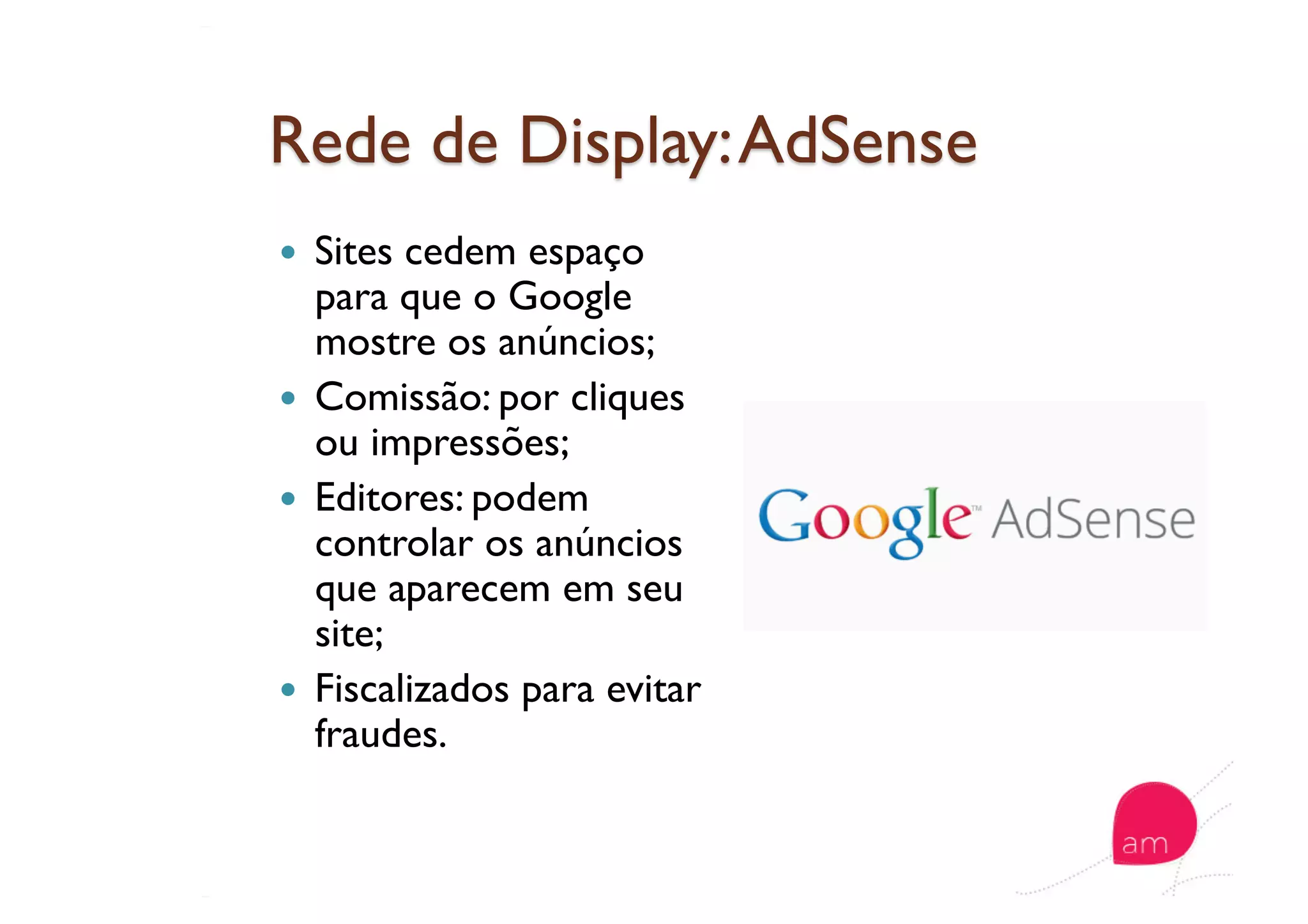   Sites cedem espaço
para que o Google
mostre os anúncios;
  Comissão: por cliques
ou impressões;
  Editores: podem
controlar os anúncios
que aparecem em seu
site;
  Fiscalizados para evitar
fraudes.
 