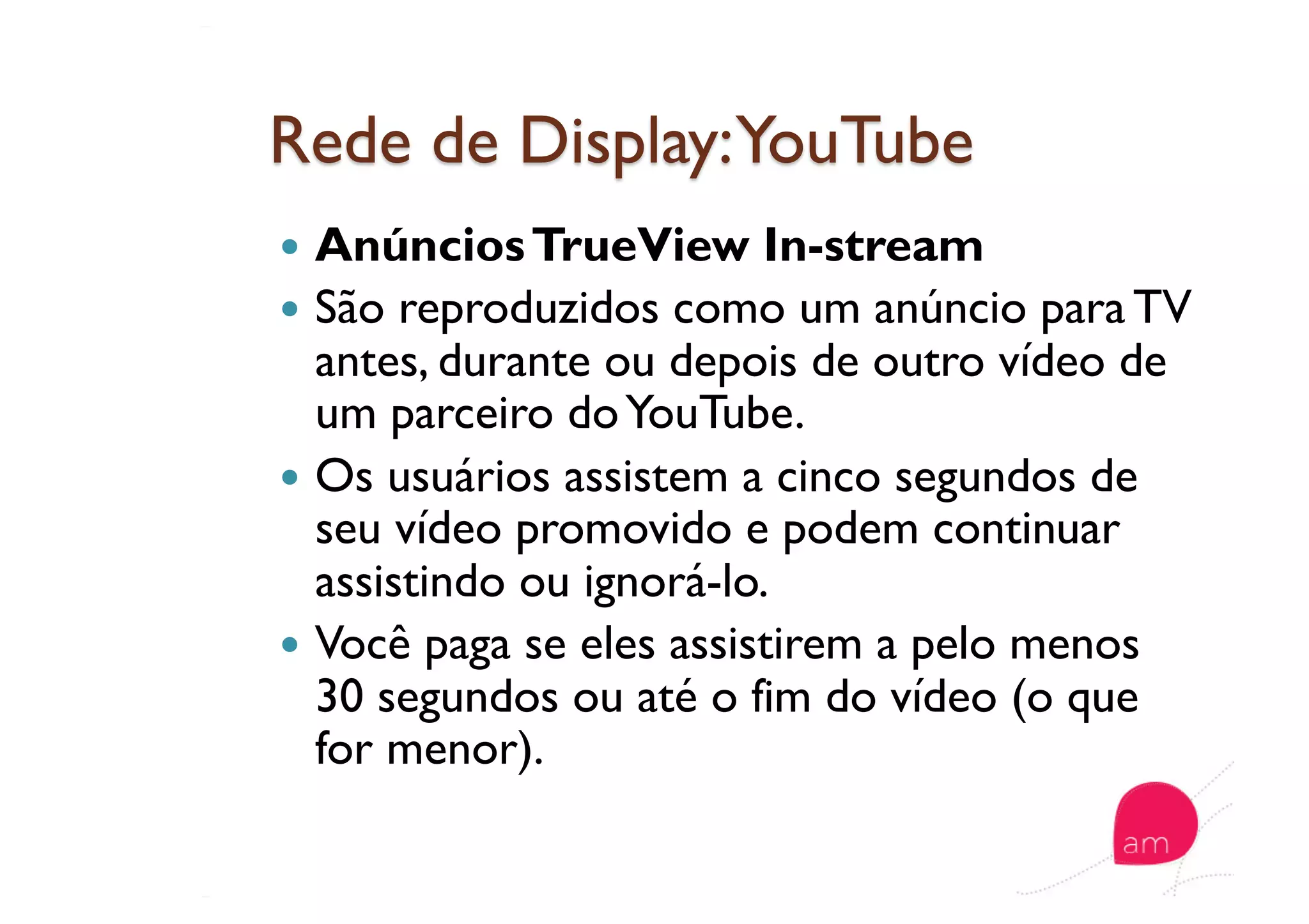   AnúnciosTrueView In-stream
  São reproduzidos como um anúncio para TV
antes, durante ou depois de outro vídeo de
um parceiro doYouTube.
  Os usuários assistem a cinco segundos de
seu vídeo promovido e podem continuar
assistindo ou ignorá-lo.
  Você paga se eles assistirem a pelo menos
30 segundos ou até o fim do vídeo (o que
for menor).
 