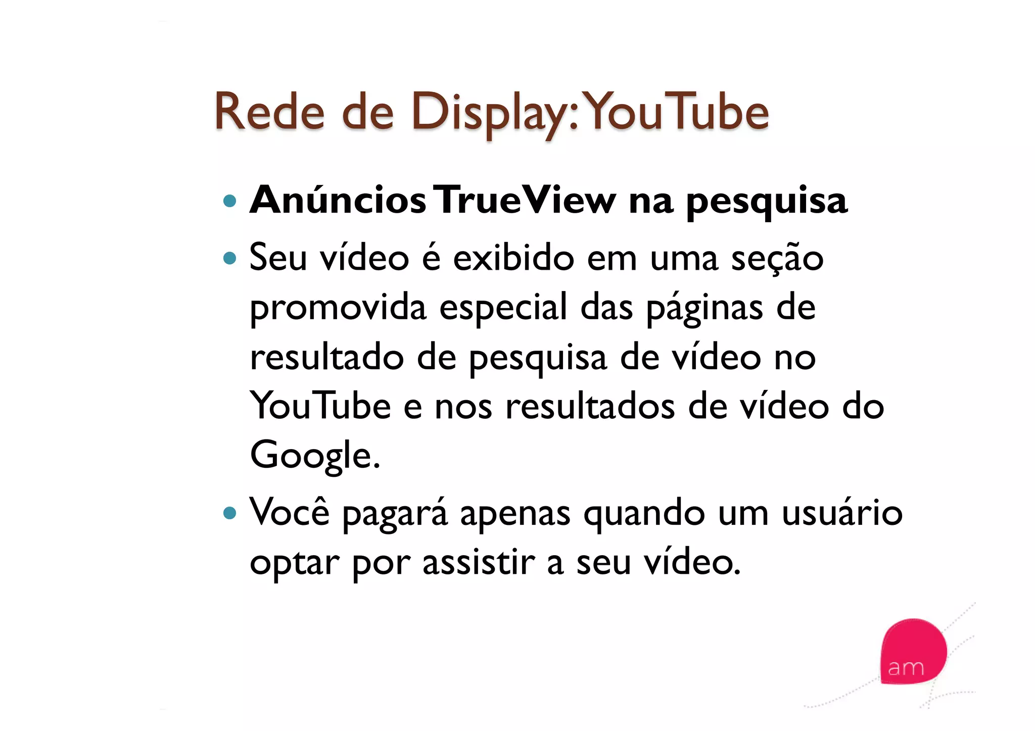   AnúnciosTrueView na pesquisa
  Seu vídeo é exibido em uma seção
promovida especial das páginas de
resultado de pesquisa de vídeo no
YouTube e nos resultados de vídeo do
Google.
  Você pagará apenas quando um usuário
optar por assistir a seu vídeo.
 