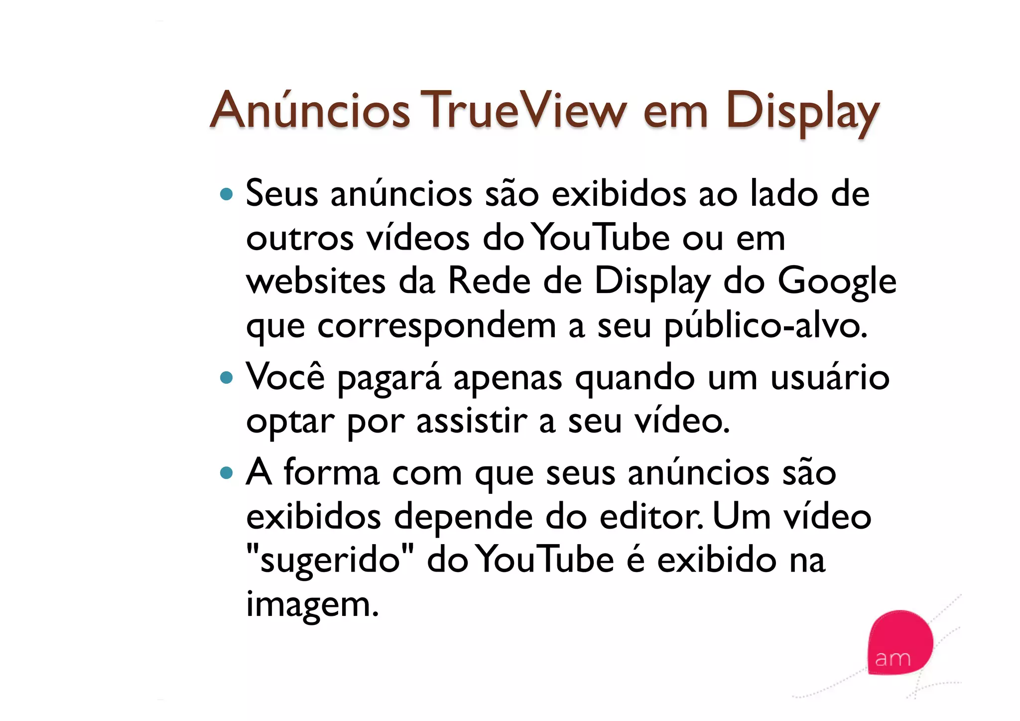   Seus anúncios são exibidos ao lado de
outros vídeos doYouTube ou em
websites da Rede de Display do Google
que correspondem a seu público-alvo.
  Você pagará apenas quando um usuário
optar por assistir a seu vídeo.
  A forma com que seus anúncios são
exibidos depende do editor. Um vídeo
"sugerido" doYouTube é exibido na
imagem.
 