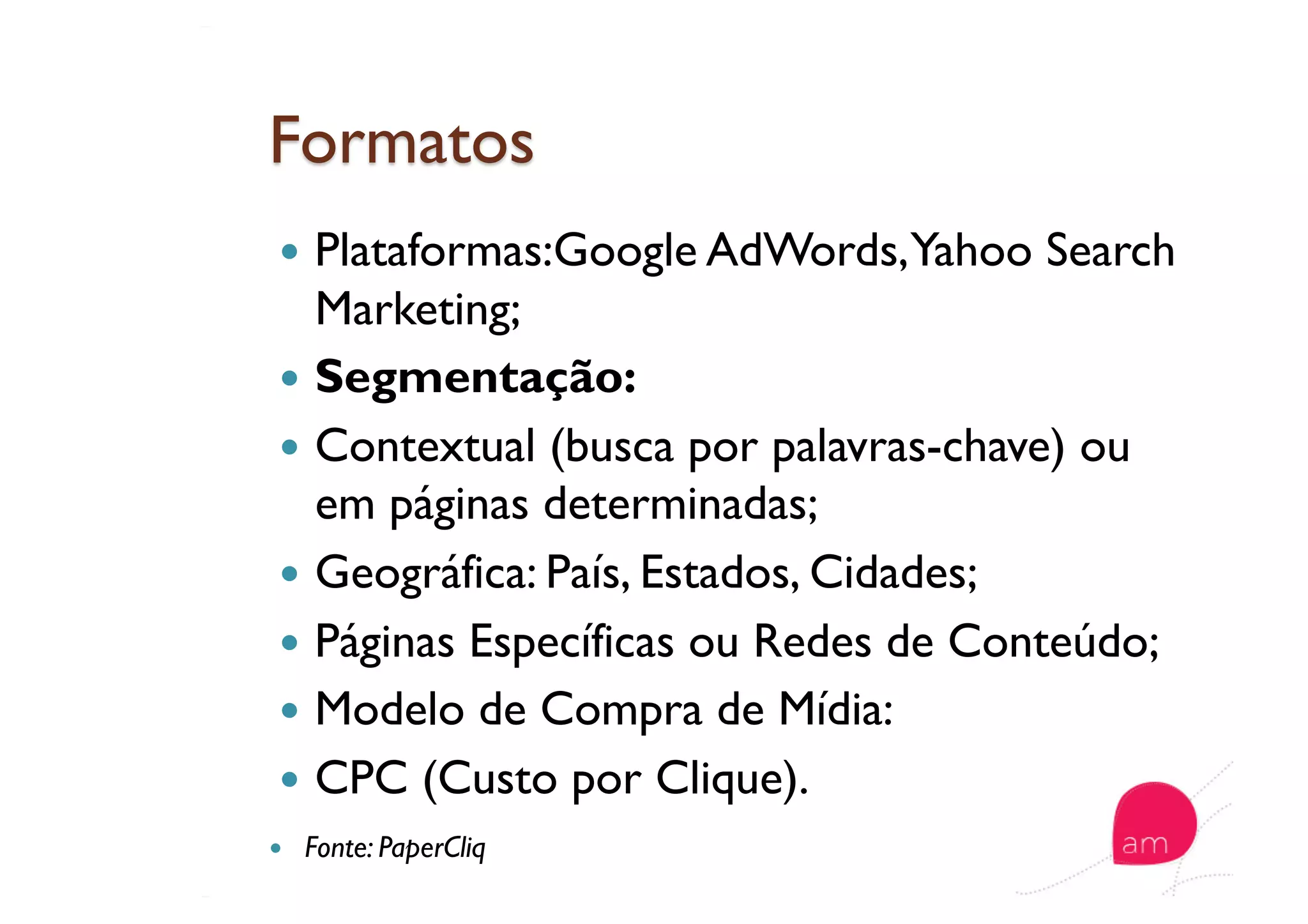   Plataformas:Google AdWords,Yahoo Search
Marketing;
  Segmentação:
  Contextual (busca por palavras-chave) ou
em páginas determinadas;
  Geográfica: País, Estados, Cidades;
  Páginas Específicas ou Redes de Conteúdo;
  Modelo de Compra de Mídia:
  CPC (Custo por Clique).
  Fonte: PaperCliq
 