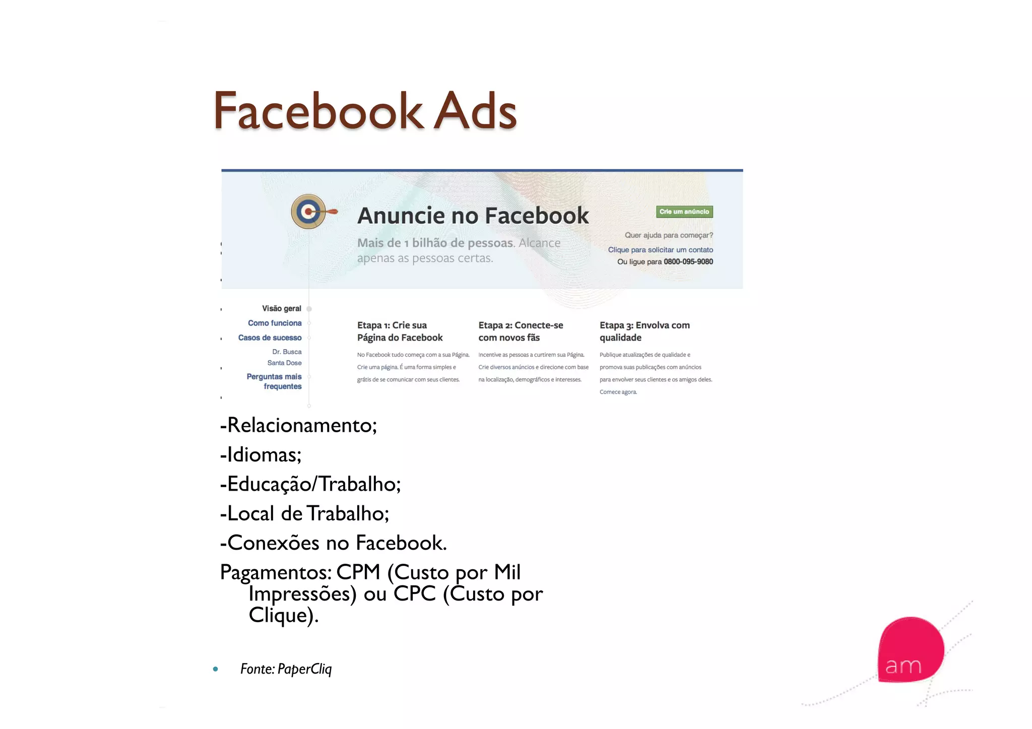   Formatos
Segmentação:
-Localização;
-Idade;
-Gênero;
-Interesses;
-Sexualidade;
-Relacionamento;
-Idiomas;
-Educação/Trabalho;
-Local de Trabalho;
-Conexões no Facebook.
Pagamentos: CPM (Custo por Mil
Impressões) ou CPC (Custo por
Clique).
  Fonte: PaperCliq
 