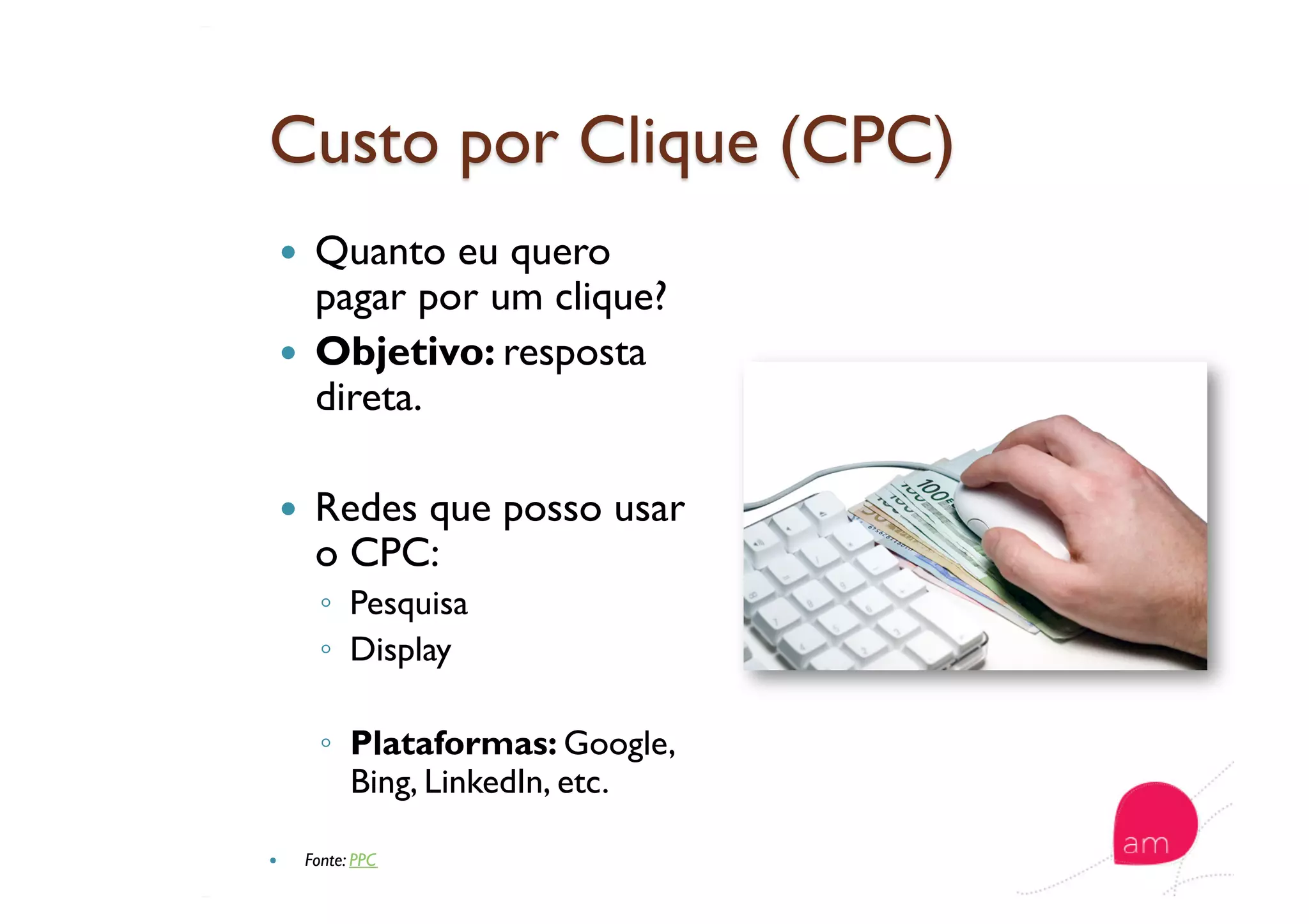   Quanto eu quero
pagar por um clique?
  Objetivo: resposta
direta.
  Redes que posso usar
o CPC:
◦  Pesquisa
◦  Display
◦  Plataformas: Google,
Bing, LinkedIn, etc.
  Fonte: PPC
 